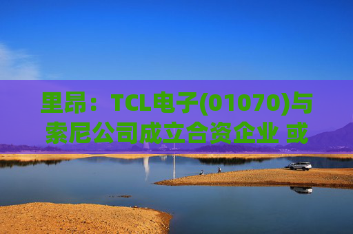 里昂：TCL电子(01070)与索尼公司成立合资企业 或有利于整体盈利增长