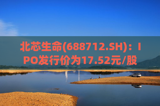 北芯生命(688712.SH)：IPO发行价为17.52元/股