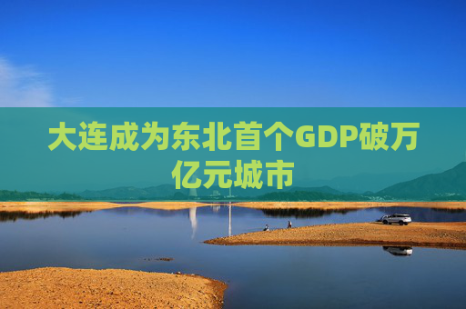 大连成为东北首个GDP破万亿元城市