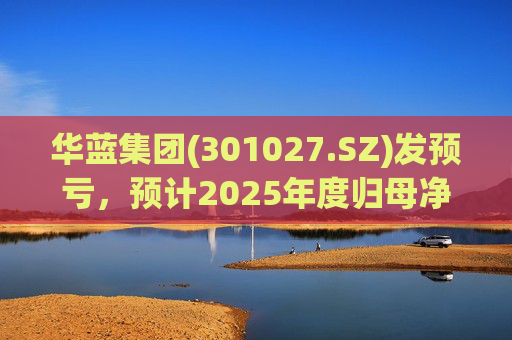 华蓝集团(301027.SZ)发预亏，预计2025年度归母净亏损2350万元至4650万元
