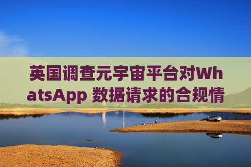 英国调查元宇宙平台对WhatsApp 数据请求的合规情况