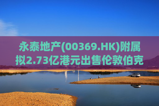 永泰地产(00369.HK)附属拟2.73亿港元出售伦敦伯克利广场物业