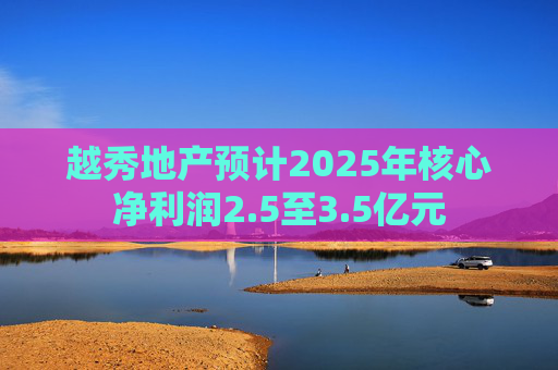 越秀地产预计2025年核心净利润2.5至3.5亿元