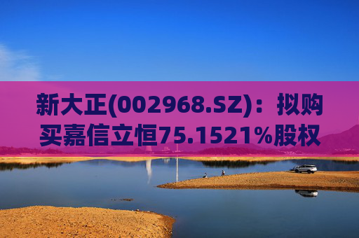 新大正(002968.SZ)：拟购买嘉信立恒75.1521%股权  第1张