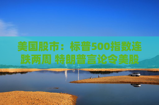 美国股市：标普500指数连跌两周 特朗普言论令美股坐上“过山车”