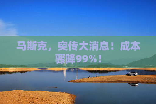 马斯克，突传大消息！成本骤降99%！