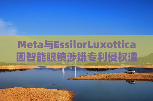 Meta与EssilorLuxottica因智能眼镜涉嫌专利侵权遭起诉