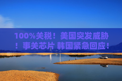 100%关税！美国突发威胁！事关芯片 韩国紧急回应！