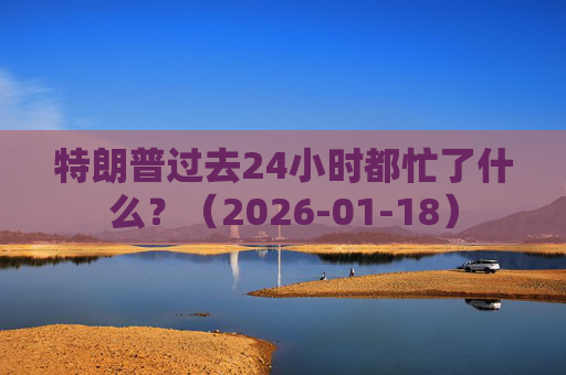 特朗普过去24小时都忙了什么？（2026-01-18）  第1张