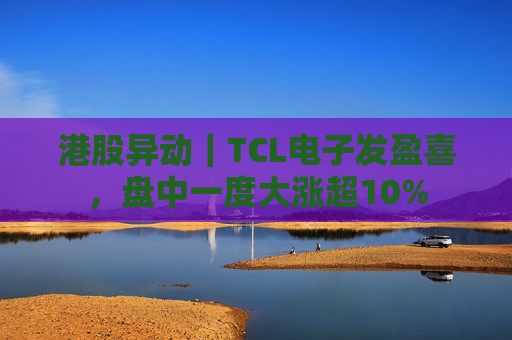 港股异动｜TCL电子发盈喜，盘中一度大涨超10%