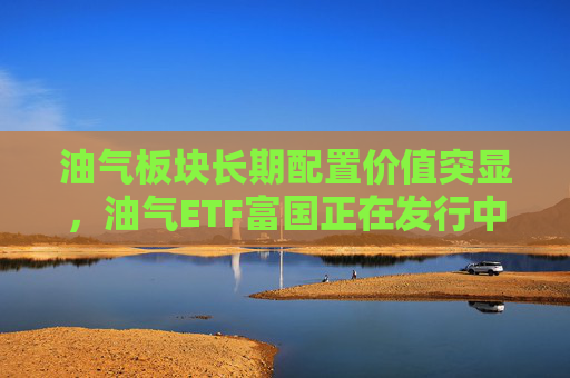 油气板块长期配置价值突显,油气ETF富国正在发行中