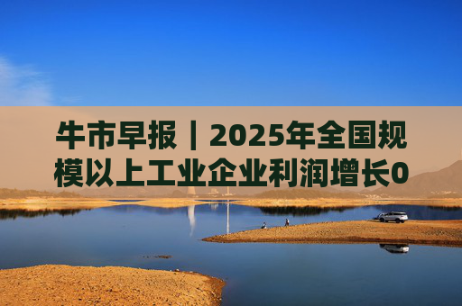 牛市早报｜2025年全国规模以上工业企业利润增长0.6%