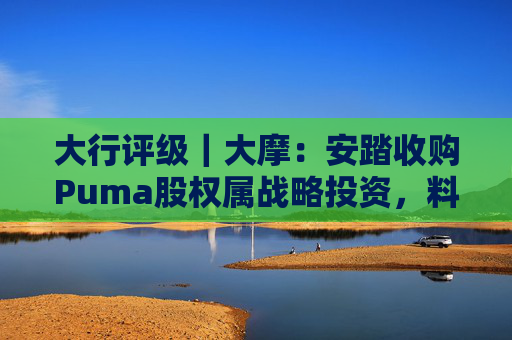 大行评级｜大摩：安踏收购Puma股权属战略投资，料将对现有品牌组合带来互补作用