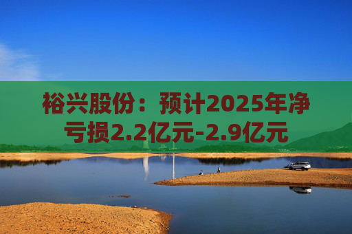 裕兴股份：预计2025年净亏损2.2亿元-2.9亿元