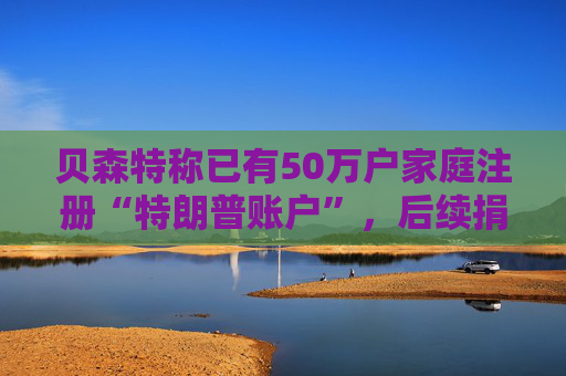 贝森特称已有50万户家庭注册“特朗普账户”，后续捐款持续涌入