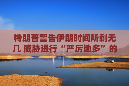 特朗普警告伊朗时间所剩无几 威胁进行“严厉地多”的打击