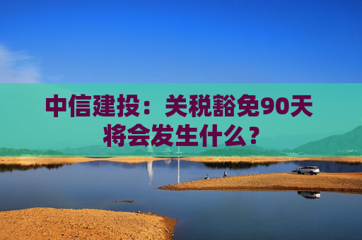 中信建投：关税豁免90天 将会发生什么？  第1张