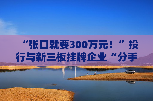 “张口就要300万元！”投行与新三板挂牌企业“分手费”之争调查