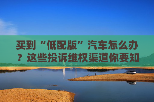 买到“低配版”汽车怎么办？这些投诉维权渠道你要知道