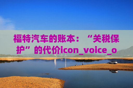 福特汽车的账本：“关税保护”的代价icon_voice_onicon_voice