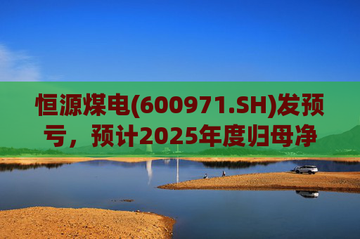 恒源煤电(600971.SH)发预亏，预计2025年度归母净亏损1.9亿元-2.6亿元