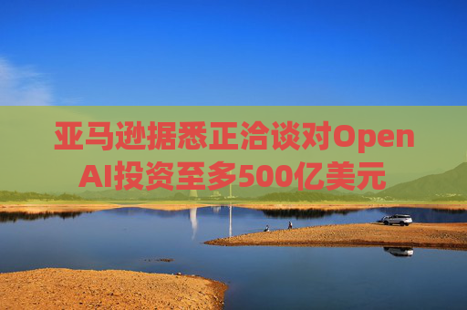 亚马逊据悉正洽谈对OpenAI投资至多500亿美元