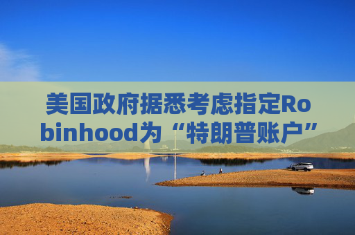 美国政府据悉考虑指定Robinhood为“特朗普账户”托管方