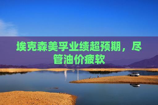 埃克森美孚业绩超预期，尽管油价疲软