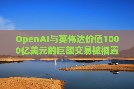 OpenAI与英伟达价值1000亿美元的巨额交易被搁置