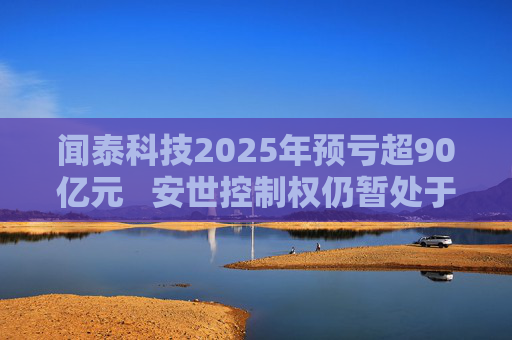 闻泰科技2025年预亏超90亿元   安世控制权仍暂处于受限状态