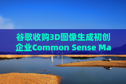 谷歌收购3D图像生成初创企业Common Sense Machines