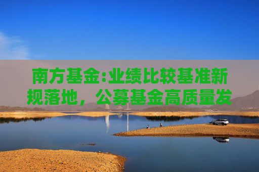 南方基金:业绩比较基准新规落地，公募基金高质量发展再上新阶