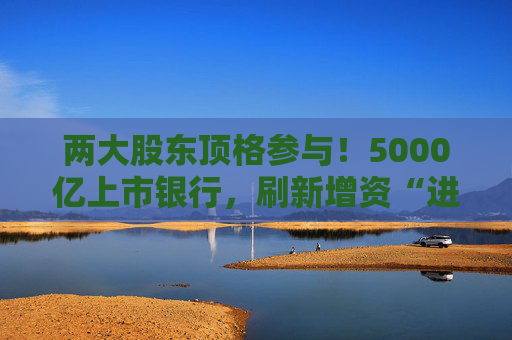 两大股东顶格参与！5000亿上市银行，刷新增资“进度条”