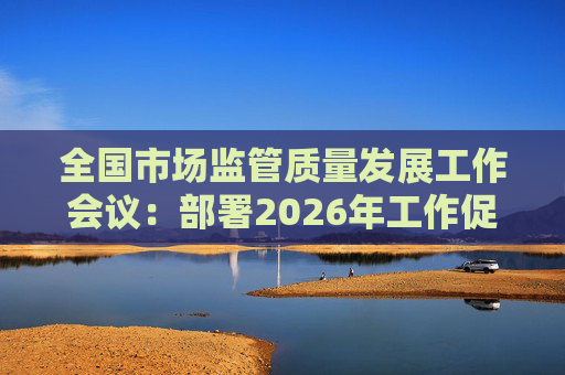 全国市场监管质量发展工作会议：部署2026年工作促质量强国建设