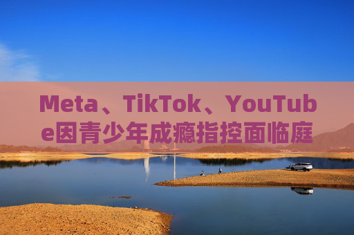 Meta、TikTok、YouTube因青少年成瘾指控面临庭审
