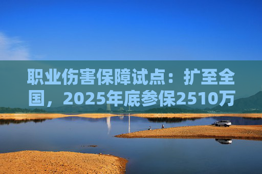 职业伤害保障试点：扩至全国，2025年底参保2510万人