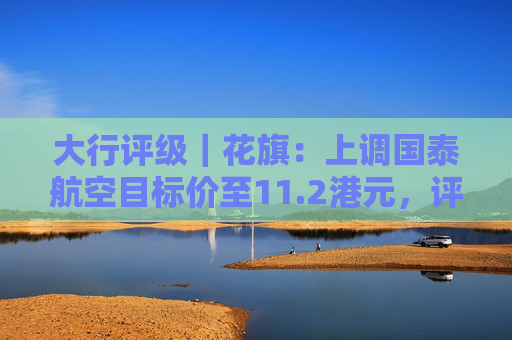 大行评级|花旗:上调国泰航空目标价至11.2港元,评级则降至“沽售”