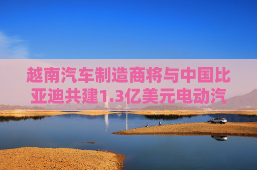 越南汽车制造商将与中国比亚迪共建1.3亿美元电动汽车电池工厂