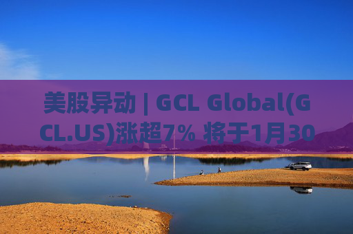 美股异动 | GCL Global(GCL.US)涨超7% 将于1月30日举行业绩电话会议
