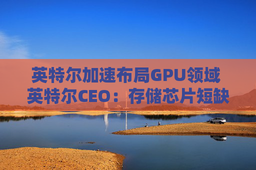 英特尔加速布局GPU领域 英特尔CEO：存储芯片短缺或延续至2028年