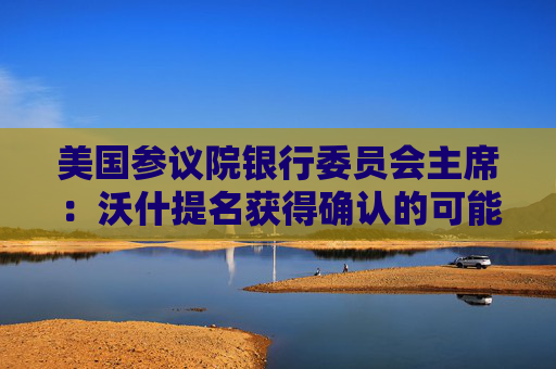 美国参议院银行委员会主席：沃什提名获得确认的可能性为100%