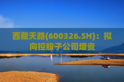 西藏天路(600326.SH)：拟向控股子公司增资