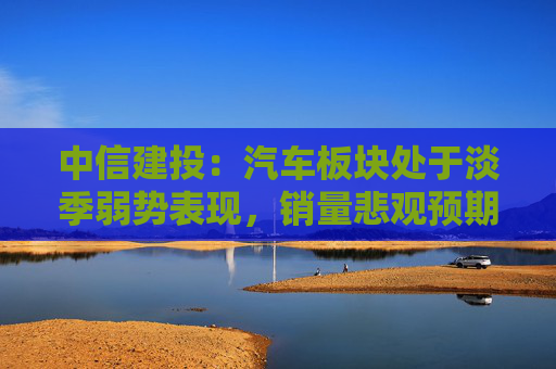 中信建投：汽车板块处于淡季弱势表现，销量悲观预期见底