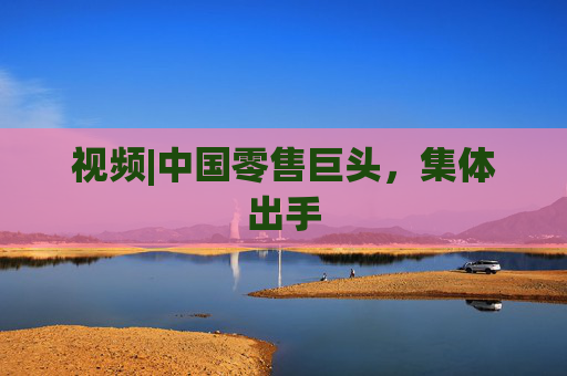 视频|中国零售巨头，集体出手