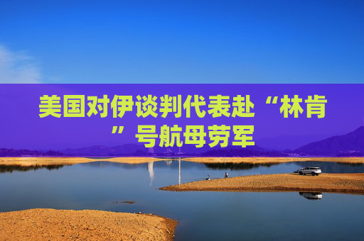 美国对伊谈判代表赴“林肯”号航母劳军
