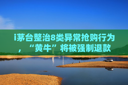 i茅台整治8类异常抢购行为，“黄牛”将被强制退款