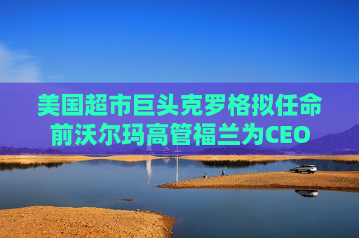 美国超市巨头克罗格拟任命前沃尔玛高管福兰为CEO