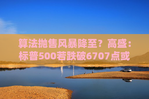 算法抛售风暴降至？高盛：标普500若跌破6707点或触发800亿美元系统性卖盘