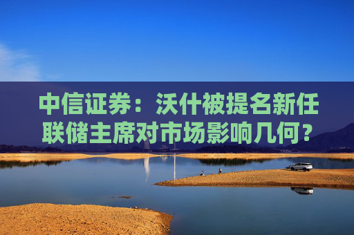 中信证券：沃什被提名新任联储主席对市场影响几何？  第1张