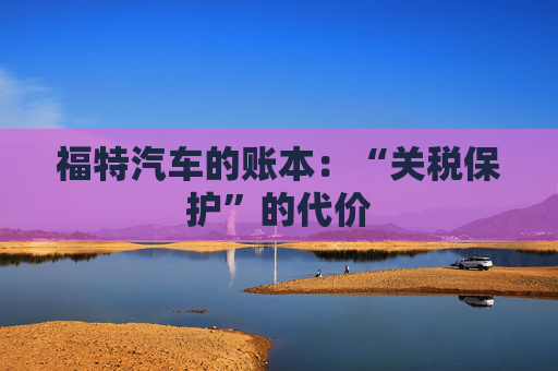 福特汽车的账本:“关税保护”的代价